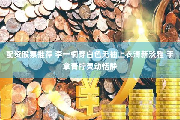 配资股票推荐 李一桐穿白色无袖上衣清新淡雅 手拿青柠灵动恬静