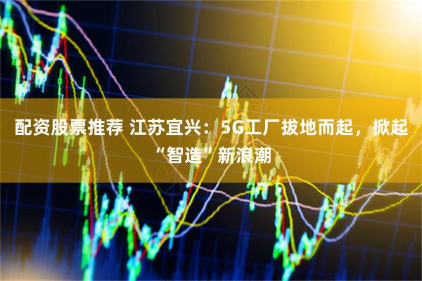 配资股票推荐 江苏宜兴：5G工厂拔地而起，掀起“智造”新浪潮