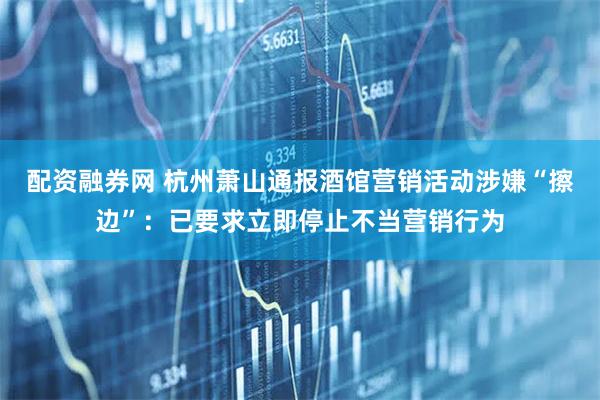 配资融券网 杭州萧山通报酒馆营销活动涉嫌“擦边”：已要求立即停止不当营销行为