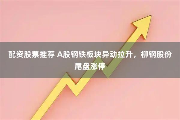 配资股票推荐 A股钢铁板块异动拉升，柳钢股份尾盘涨停