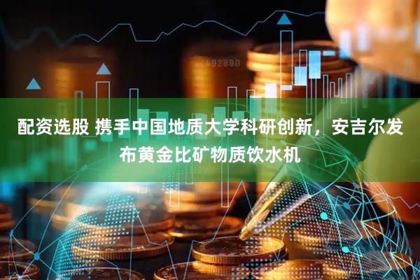 配资选股 携手中国地质大学科研创新，安吉尔发布黄金比矿物质饮水机