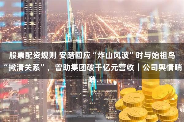 股票配资规则 安踏回应“炸山风波”时与始祖鸟“撇清关系”，曾助集团破千亿元营收｜公司舆情哨
